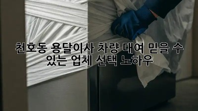 천호동 용달이사 차량 대여: 믿을 수 있는 업체 선택 노하우!